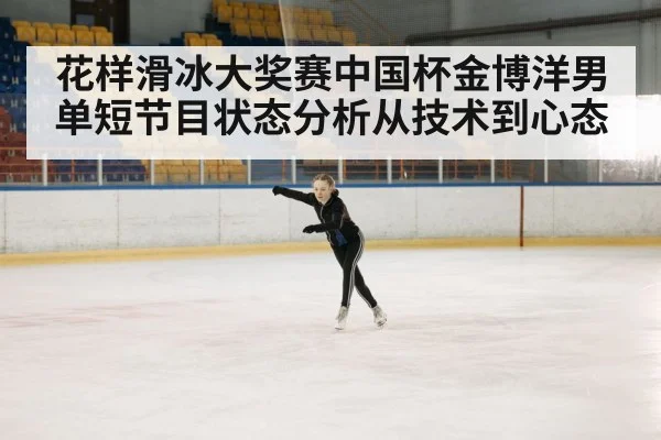 花样滑冰大奖赛中国杯金博洋男单短节目状态分析从技术到心态