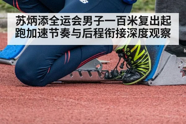 苏炳添全运会男子一百米复出起跑加速节奏与后程衔接深度观察