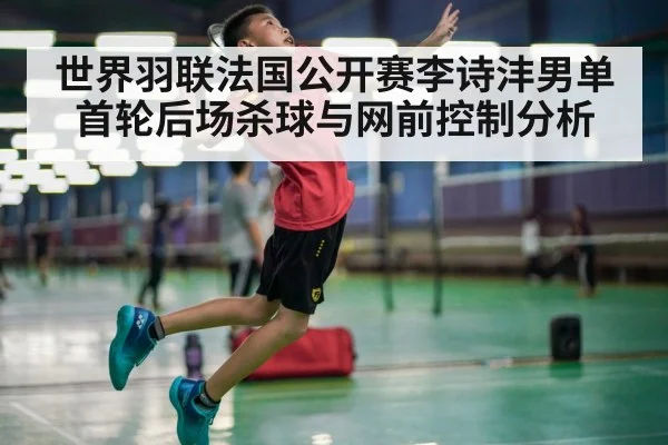 世界羽联法国公开赛李诗沣男单首轮后场杀球与网前控制分析