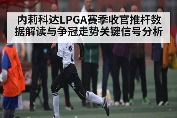 内莉科达LPGA赛季收官推杆数据解读与争冠走势关键信号分析